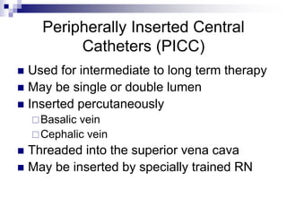 Peripherally Inserted Central
Catheters (PICC)
 Used for intermediate to long term therapy
 May be single or double lumen
 Inserted percutaneously
Basalic vein
Cephalic vein
 Threaded into the superior vena cava
 May be inserted by specially trained RN
 