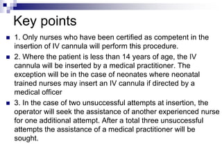 Key points
 1. Only nurses who have been certified as competent in the
insertion of IV cannula will perform this procedure.
 2. Where the patient is less than 14 years of age, the IV
cannula will be inserted by a medical practitioner. The
exception will be in the case of neonates where neonatal
trained nurses may insert an IV cannula if directed by a
medical officer
 3. In the case of two unsuccessful attempts at insertion, the
operator will seek the assistance of another experienced nurse
for one additional attempt. After a total three unsuccessful
attempts the assistance of a medical practitioner will be
sought.
 