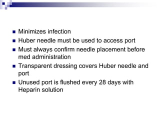  Minimizes infection
 Huber needle must be used to access port
 Must always confirm needle placement before
med administration
 Transparent dressing covers Huber needle and
port
 Unused port is flushed every 28 days with
Heparin solution
 
