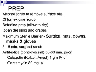 Alcohol scrub to remove surface oils
Chlorhexidine scrub
Betadine prep (allow to dry)
Ioban dressing and drapes
Maximum Sterile Barrier - Surgical hats, gowns,
masks & gloves
3 - 5 min. surgical scrub
Antibiotics (controversial) 30-60 min. prior
Cefazolin (Kefzol, Ancef) 1 gm IV or
Gentamycin 80 mg IV
PREP
 