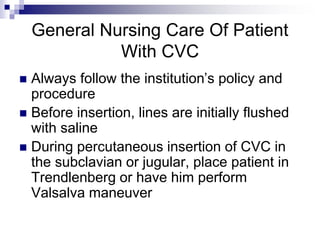 General Nursing Care Of Patient
With CVC
 Always follow the institution’s policy and
procedure
 Before insertion, lines are initially flushed
with saline
 During percutaneous insertion of CVC in
the subclavian or jugular, place patient in
Trendlenberg or have him perform
Valsalva maneuver
 