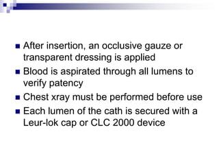  After insertion, an occlusive gauze or
transparent dressing is applied
 Blood is aspirated through all lumens to
verify patency
 Chest xray must be performed before use
 Each lumen of the cath is secured with a
Leur-lok cap or CLC 2000 device
 