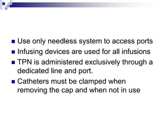  Use only needless system to access ports
 Infusing devices are used for all infusions
 TPN is administered exclusively through a
dedicated line and port.
 Catheters must be clamped when
removing the cap and when not in use
 