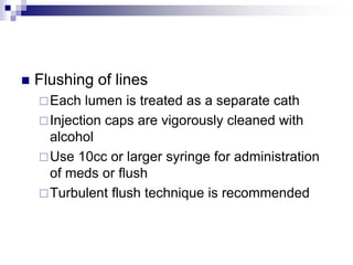  Flushing of lines
Each lumen is treated as a separate cath
Injection caps are vigorously cleaned with
alcohol
Use 10cc or larger syringe for administration
of meds or flush
Turbulent flush technique is recommended
 