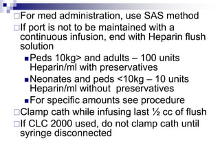 For med administration, use SAS method
If port is not to be maintained with a
continuous infusion, end with Heparin flush
solution
Peds 10kg> and adults – 100 units
Heparin/ml with preservatives
Neonates and peds <10kg – 10 units
Heparin/ml without preservatives
For specific amounts see procedure
Clamp cath while infusing last ½ cc of flush
If CLC 2000 used, do not clamp cath until
syringe disconnected
 