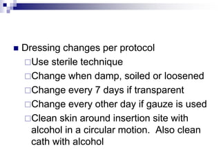  Dressing changes per protocol
Use sterile technique
Change when damp, soiled or loosened
Change every 7 days if transparent
Change every other day if gauze is used
Clean skin around insertion site with
alcohol in a circular motion. Also clean
cath with alcohol
 