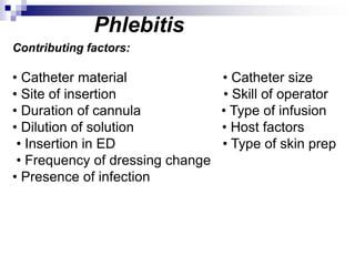 Phlebitis
Contributing factors:
• Catheter material • Catheter size
• Site of insertion • Skill of operator
• Duration of cannula • Type of infusion
• Dilution of solution • Host factors
• Insertion in ED • Type of skin prep
• Frequency of dressing change
• Presence of infection
 