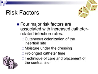 Risk Factors
 Four major risk factors are
associated with increased catheter-
related infection rates:
Cutaneous colonization of the
insertion site
Moisture under the dressing
Prolonged catheter time
Technique of care and placement of
the central line
 