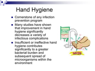 Hand Hygiene
 Cornerstone of any infection
prevention program
 Many studies have shown
that improvement in hand
hygiene significantly
decreases a variety of
infectious complications
 Insufficient or ineffective hand
hygiene contributes
significantly to a greater
bacterial burden and
subsequent spread of
microorganisms within the
environment
 