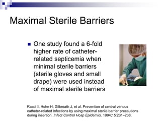 Maximal Sterile Barriers
 One study found a 6-fold
higher rate of catheter-
related septicemia when
minimal sterile barriers
(sterile gloves and small
drape) were used instead
of maximal sterile barriers
Raad II, Hohn H, Gilbreath J, et al. Prevention of central venous
catheter-related infections by using maximal sterile barrier precautions
during insertion. Infect Control Hosp Epidemiol. 1994;15:231–238.
 