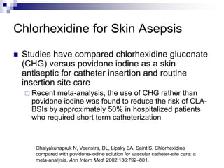 Chlorhexidine for Skin Asepsis
 Studies have compared chlorhexidine gluconate
(CHG) versus povidone iodine as a skin
antiseptic for catheter insertion and routine
insertion site care
 Recent meta-analysis, the use of CHG rather than
povidone iodine was found to reduce the risk of CLA-
BSIs by approximately 50% in hospitalized patients
who required short term catheterization
Chaiyakunapruk N, Veenstra, DL, Lipsky BA, Saint S. Chlorhexidine
compared with povidone-iodine solution for vascular catheter-site care: a
meta-analysis. Ann Intern Med. 2002;136:792–801.
 