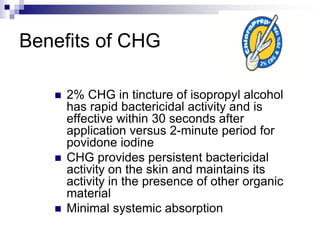 Benefits of CHG
 2% CHG in tincture of isopropyl alcohol
has rapid bactericidal activity and is
effective within 30 seconds after
application versus 2-minute period for
povidone iodine
 CHG provides persistent bactericidal
activity on the skin and maintains its
activity in the presence of other organic
material
 Minimal systemic absorption
 