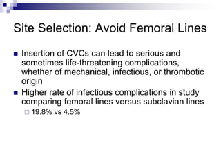 Site Selection: Avoid Femoral Lines
 Insertion of CVCs can lead to serious and
sometimes life-threatening complications,
whether of mechanical, infectious, or thrombotic
origin
 Higher rate of infectious complications in study
comparing femoral lines versus subclavian lines
 19.8% vs 4.5%
 