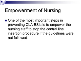 Empowerment of Nursing
 One of the most important steps in
preventing CLA-BSIs is to empower the
nursing staff to stop the central line
insertion procedure if the guidelines were
not followed
 