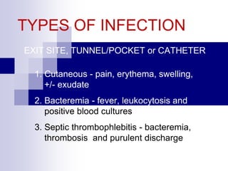 TYPES OF INFECTION
EXIT SITE, TUNNEL/POCKET or CATHETER
1. Cutaneous - pain, erythema, swelling,
+/- exudate
2. Bacteremia - fever, leukocytosis and
positive blood cultures
3. Septic thrombophlebitis - bacteremia,
thrombosis and purulent discharge
 