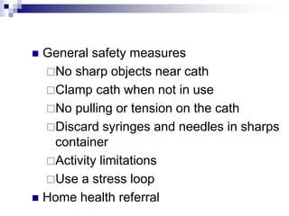  General safety measures
No sharp objects near cath
Clamp cath when not in use
No pulling or tension on the cath
Discard syringes and needles in sharps
container
Activity limitations
Use a stress loop
 Home health referral
 
