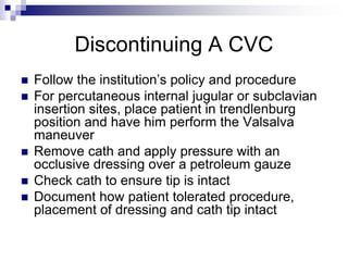 Discontinuing A CVC
 Follow the institution’s policy and procedure
 For percutaneous internal jugular or subclavian
insertion sites, place patient in trendlenburg
position and have him perform the Valsalva
maneuver
 Remove cath and apply pressure with an
occlusive dressing over a petroleum gauze
 Check cath to ensure tip is intact
 Document how patient tolerated procedure,
placement of dressing and cath tip intact
 