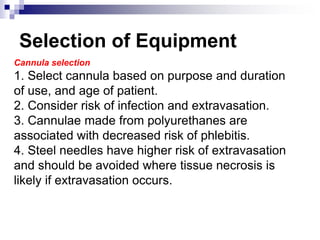 Selection of Equipment
Cannula selection
1. Select cannula based on purpose and duration
of use, and age of patient.
2. Consider risk of infection and extravasation.
3. Cannulae made from polyurethanes are
associated with decreased risk of phlebitis.
4. Steel needles have higher risk of extravasation
and should be avoided where tissue necrosis is
likely if extravasation occurs.
 