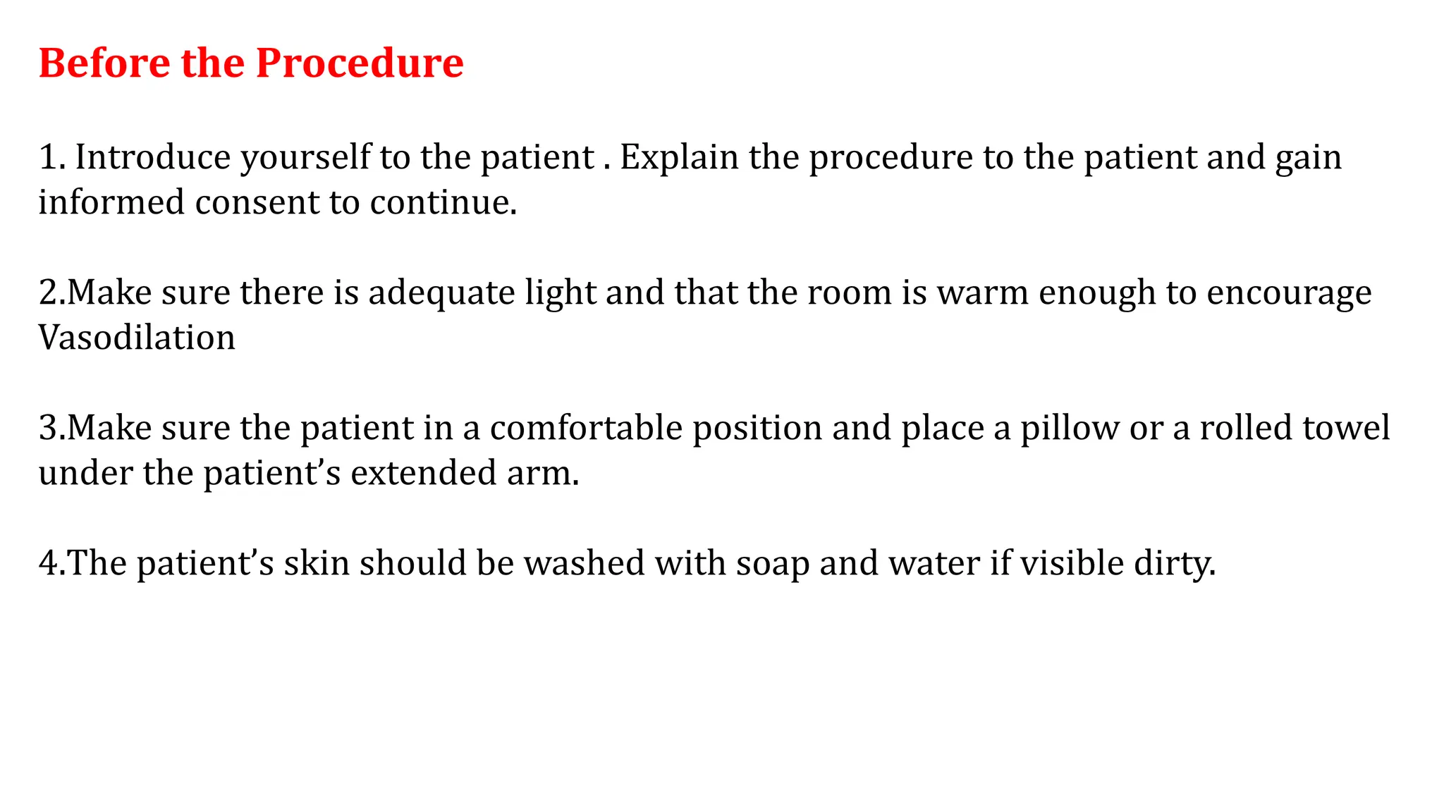 Before the Procedure
1. Introduce yourself to the patient . Explain the procedure to the patient and gain
informed consent to continue.
2.Make sure there is adequate light and that the room is warm enough to encourage
Vasodilation
3.Make sure the patient in a comfortable position and place a pillow or a rolled towel
under the patient’s extended arm.
4.The patient’s skin should be washed with soap and water if visible dirty.
 