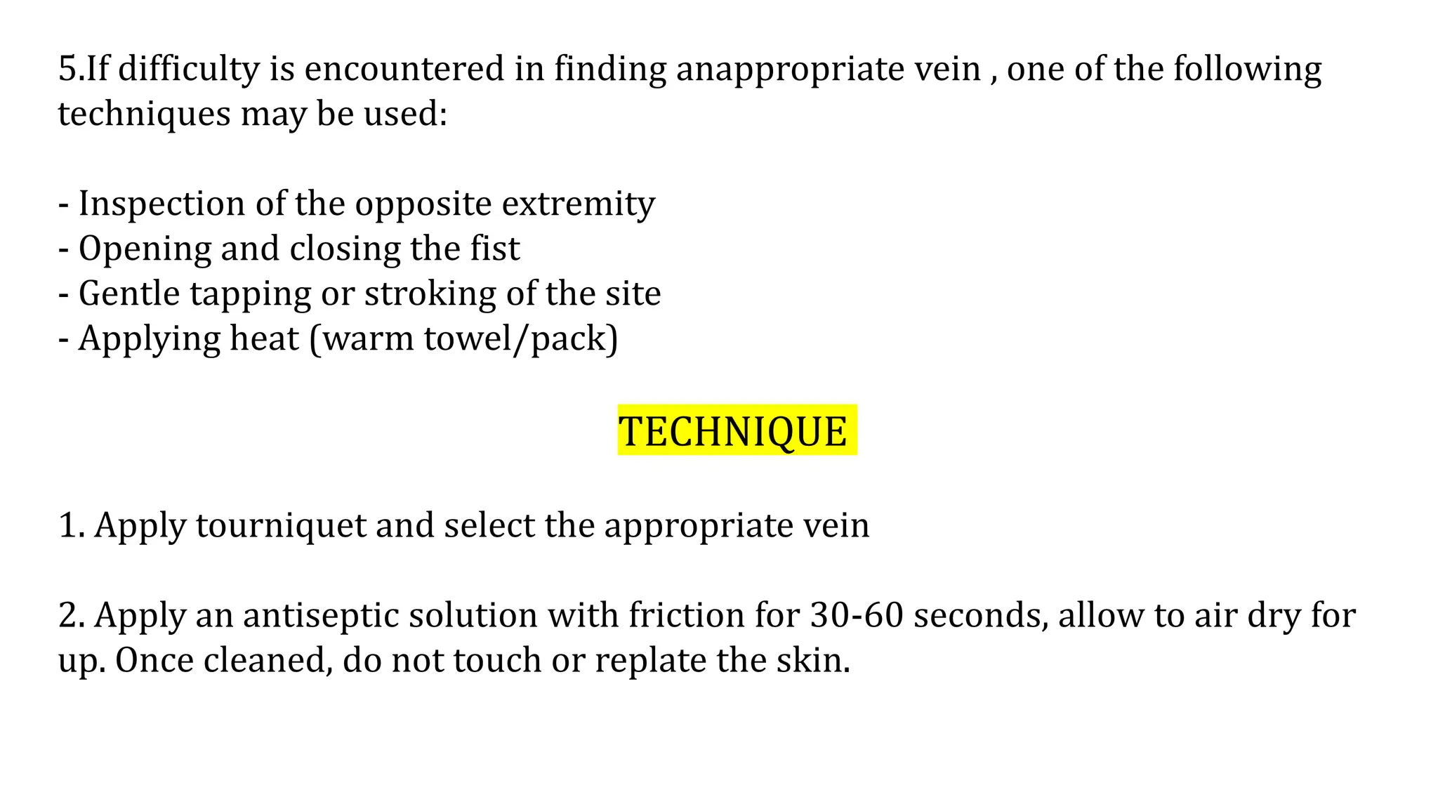 5.If difficulty is encountered in finding anappropriate vein , one of the following
techniques may be used:
- Inspection of the opposite extremity
- Opening and closing the fist
- Gentle tapping or stroking of the site
- Applying heat (warm towel/pack)
TECHNIQUE
1. Apply tourniquet and select the appropriate vein
2. Apply an antiseptic solution with friction for 30-60 seconds, allow to air dry for
up. Once cleaned, do not touch or replate the skin.
 