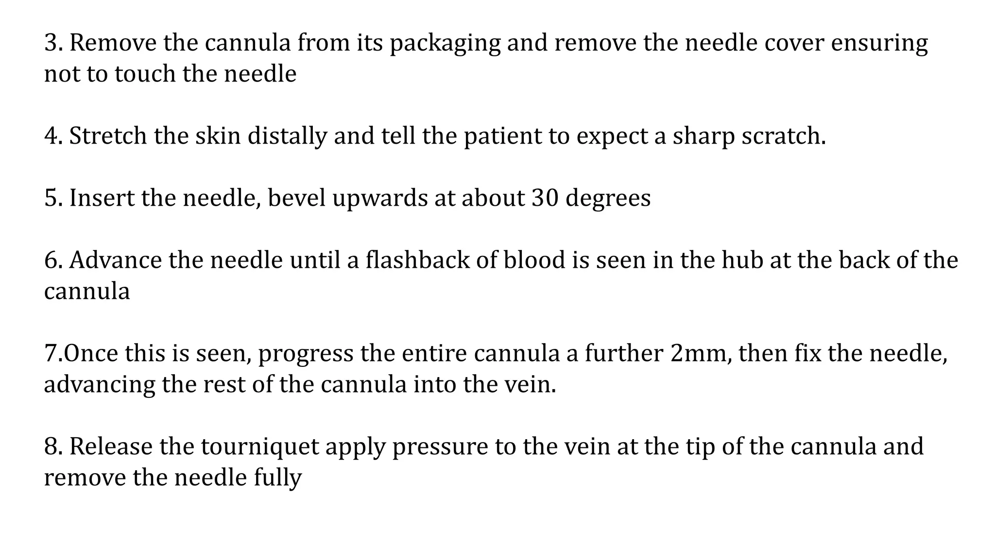 3. Remove the cannula from its packaging and remove the needle cover ensuring
not to touch the needle
4. Stretch the skin distally and tell the patient to expect a sharp scratch.
5. Insert the needle, bevel upwards at about 30 degrees
6. Advance the needle until a flashback of blood is seen in the hub at the back of the
cannula
7.Once this is seen, progress the entire cannula a further 2mm, then fix the needle,
advancing the rest of the cannula into the vein.
8. Release the tourniquet apply pressure to the vein at the tip of the cannula and
remove the needle fully
 