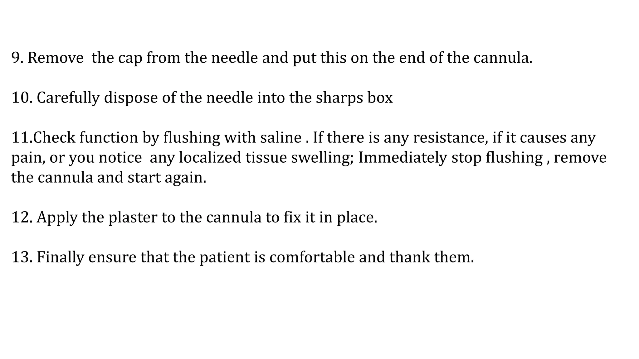 9. Remove the cap from the needle and put this on the end of the cannula.
10. Carefully dispose of the needle into the sharps box
11.Check function by flushing with saline . If there is any resistance, if it causes any
pain, or you notice any localized tissue swelling; Immediately stop flushing , remove
the cannula and start again.
12. Apply the plaster to the cannula to fix it in place.
13. Finally ensure that the patient is comfortable and thank them.
 