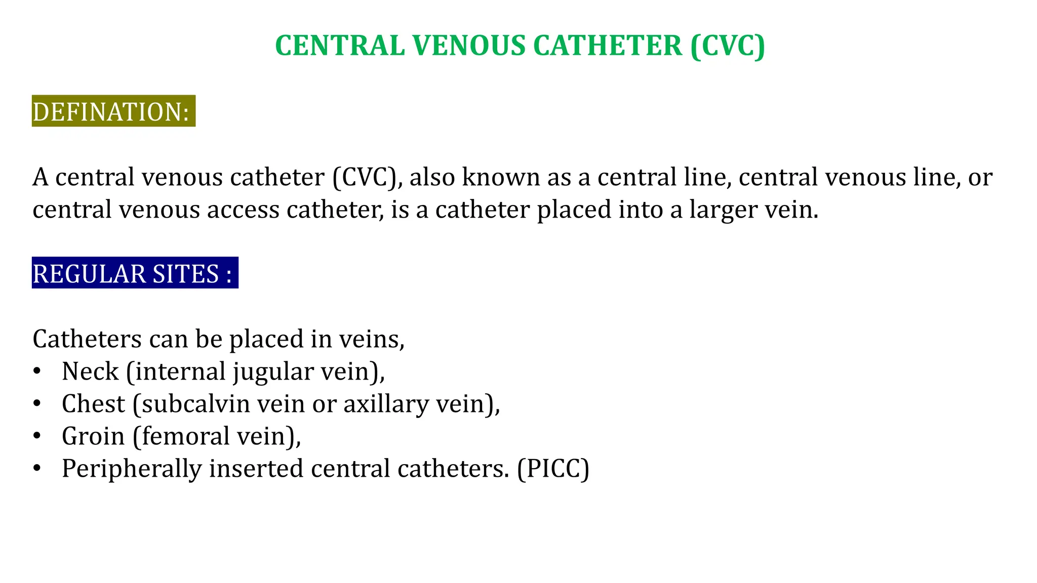 CENTRAL VENOUS CATHETER (CVC)
DEFINATION:
A central venous catheter (CVC), also known as a central line, central venous line, or
central venous access catheter, is a catheter placed into a larger vein.
REGULAR SITES :
Catheters can be placed in veins,
• Neck (internal jugular vein),
• Chest (subcalvin vein or axillary vein),
• Groin (femoral vein),
• Peripherally inserted central catheters. (PICC)
 
