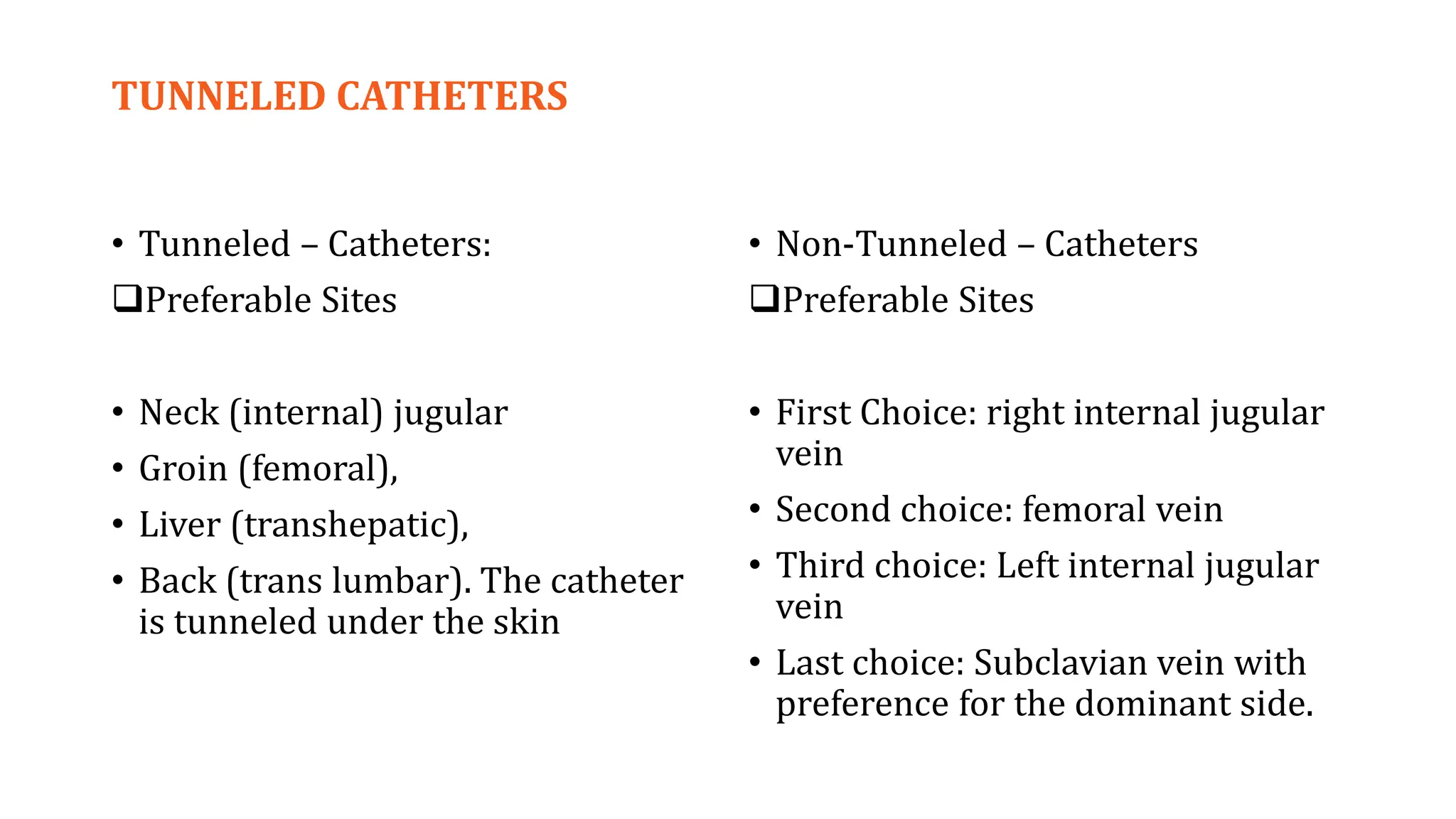 TUNNELED CATHETERS
• Tunneled – Catheters:
Preferable Sites
• Neck (internal) jugular
• Groin (femoral),
• Liver (transhepatic),
• Back (trans lumbar). The catheter
is tunneled under the skin
• Non-Tunneled – Catheters
Preferable Sites
• First Choice: right internal jugular
vein
• Second choice: femoral vein
• Third choice: Left internal jugular
vein
• Last choice: Subclavian vein with
preference for the dominant side.
 