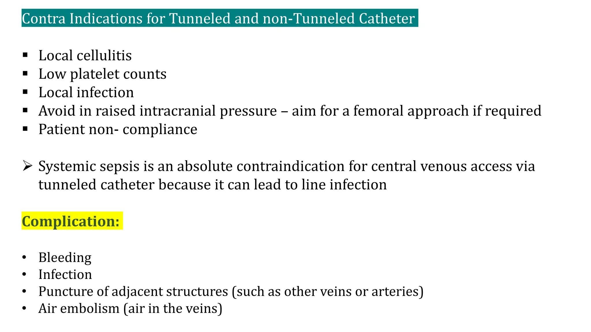 Contra Indications for Tunneled and non-Tunneled Catheter
 Local cellulitis
 Low platelet counts
 Local infection
 Avoid in raised intracranial pressure – aim for a femoral approach if required
 Patient non- compliance
 Systemic sepsis is an absolute contraindication for central venous access via
tunneled catheter because it can lead to line infection
Complication:
• Bleeding
• Infection
• Puncture of adjacent structures (such as other veins or arteries)
• Air embolism (air in the veins)
 