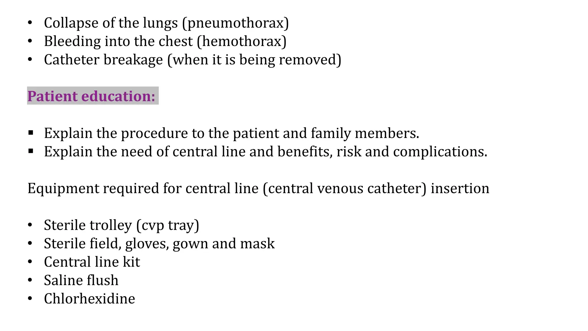 • Collapse of the lungs (pneumothorax)
• Bleeding into the chest (hemothorax)
• Catheter breakage (when it is being removed)
Patient education:
 Explain the procedure to the patient and family members.
 Explain the need of central line and benefits, risk and complications.
Equipment required for central line (central venous catheter) insertion
• Sterile trolley (cvp tray)
• Sterile field, gloves, gown and mask
• Central line kit
• Saline flush
• Chlorhexidine
 