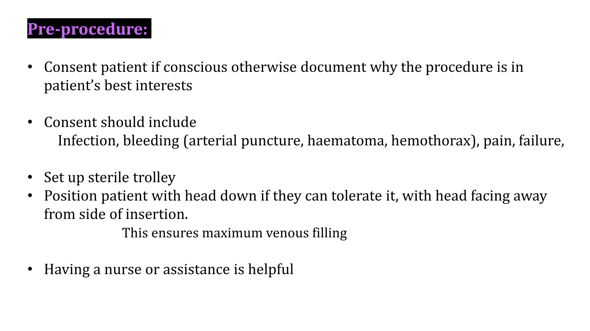 Pre-procedure:
• Consent patient if conscious otherwise document why the procedure is in
patient’s best interests
• Consent should include
Infection, bleeding (arterial puncture, haematoma, hemothorax), pain, failure,
• Set up sterile trolley
• Position patient with head down if they can tolerate it, with head facing away
from side of insertion.
This ensures maximum venous filling
• Having a nurse or assistance is helpful
 