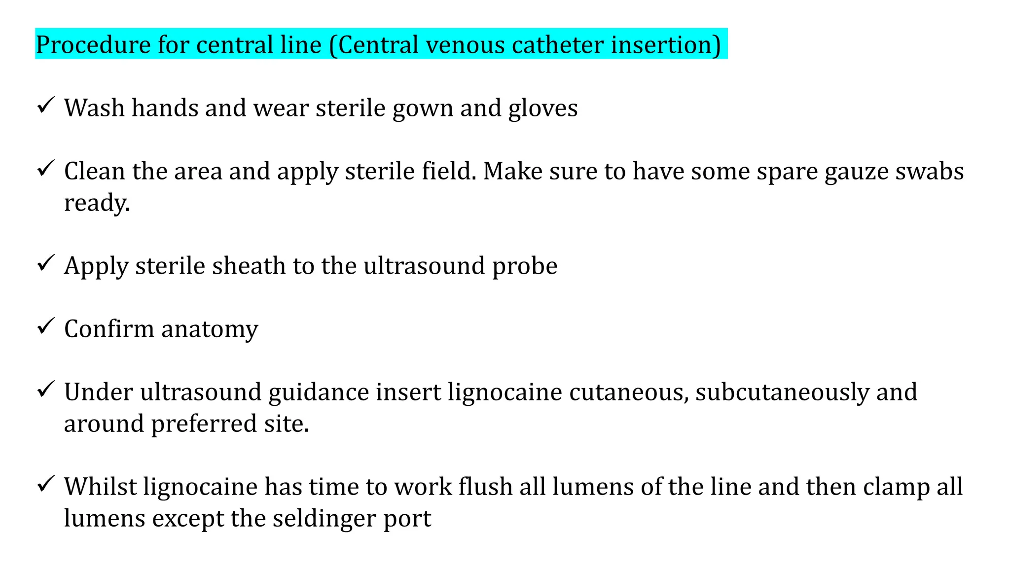 Procedure for central line (Central venous catheter insertion)
 Wash hands and wear sterile gown and gloves
 Clean the area and apply sterile field. Make sure to have some spare gauze swabs
ready.
 Apply sterile sheath to the ultrasound probe
 Confirm anatomy
 Under ultrasound guidance insert lignocaine cutaneous, subcutaneously and
around preferred site.
 Whilst lignocaine has time to work flush all lumens of the line and then clamp all
lumens except the seldinger port
 