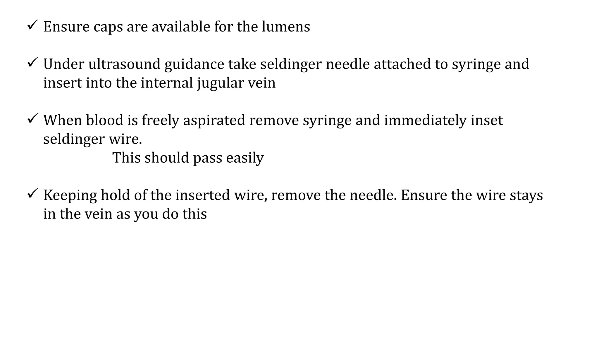  Ensure caps are available for the lumens
 Under ultrasound guidance take seldinger needle attached to syringe and
insert into the internal jugular vein
 When blood is freely aspirated remove syringe and immediately inset
seldinger wire.
This should pass easily
 Keeping hold of the inserted wire, remove the needle. Ensure the wire stays
in the vein as you do this
 