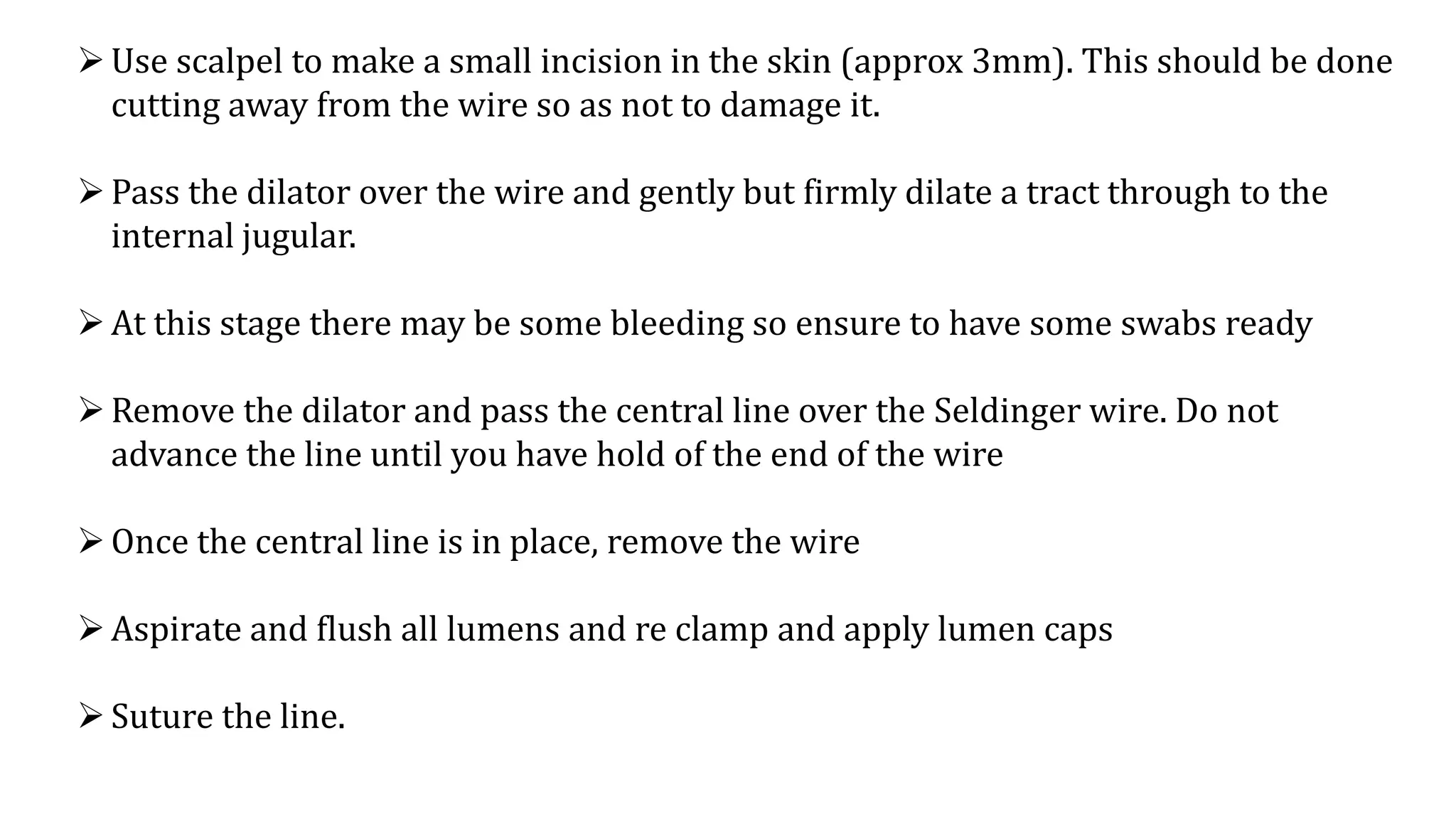 Use scalpel to make a small incision in the skin (approx 3mm). This should be done
cutting away from the wire so as not to damage it.
Pass the dilator over the wire and gently but firmly dilate a tract through to the
internal jugular.
At this stage there may be some bleeding so ensure to have some swabs ready
Remove the dilator and pass the central line over the Seldinger wire. Do not
advance the line until you have hold of the end of the wire
Once the central line is in place, remove the wire
Aspirate and flush all lumens and re clamp and apply lumen caps
Suture the line.
 