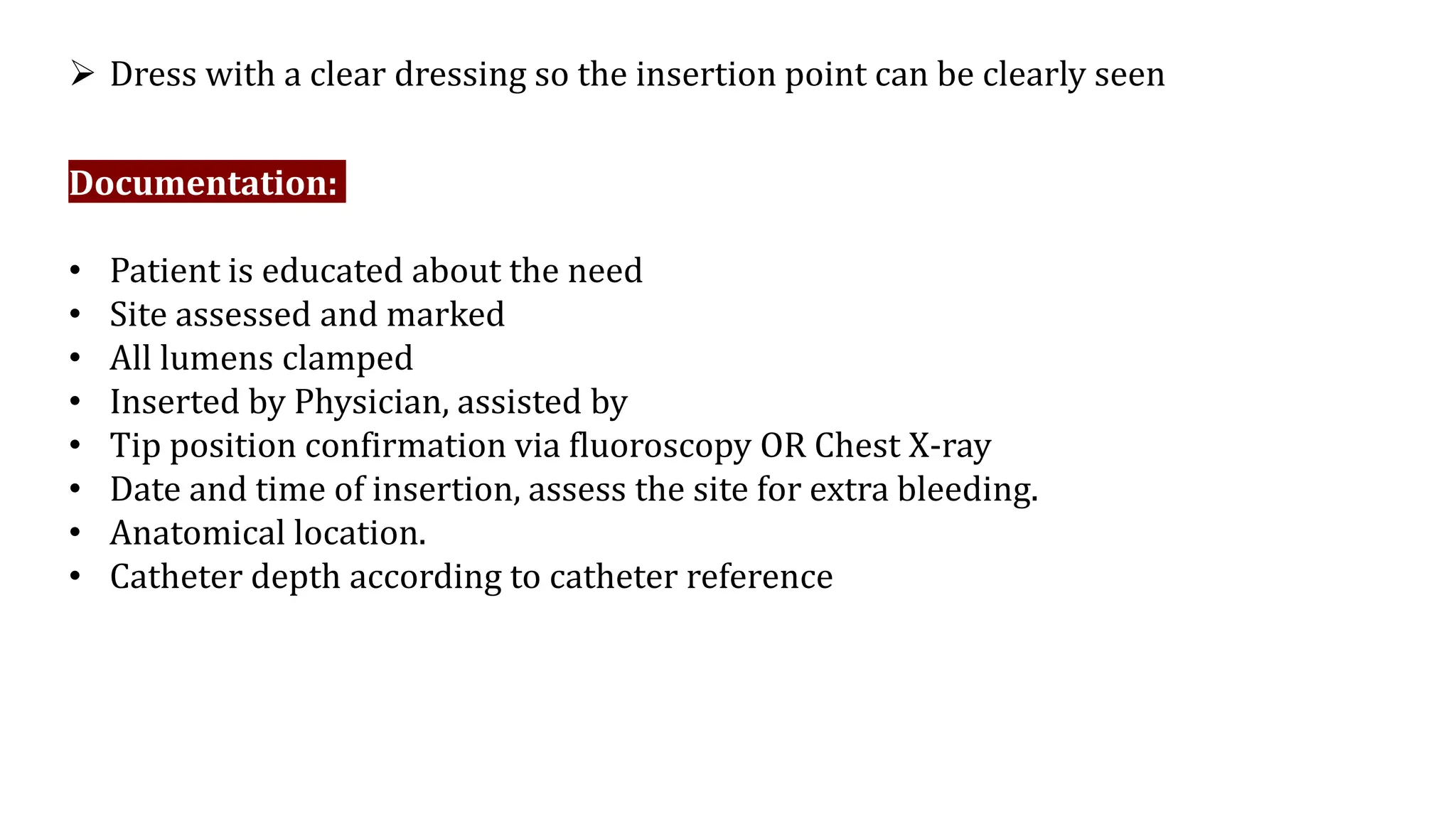  Dress with a clear dressing so the insertion point can be clearly seen
Documentation:
• Patient is educated about the need
• Site assessed and marked
• All lumens clamped
• Inserted by Physician, assisted by
• Tip position confirmation via fluoroscopy OR Chest X-ray
• Date and time of insertion, assess the site for extra bleeding.
• Anatomical location.
• Catheter depth according to catheter reference
 