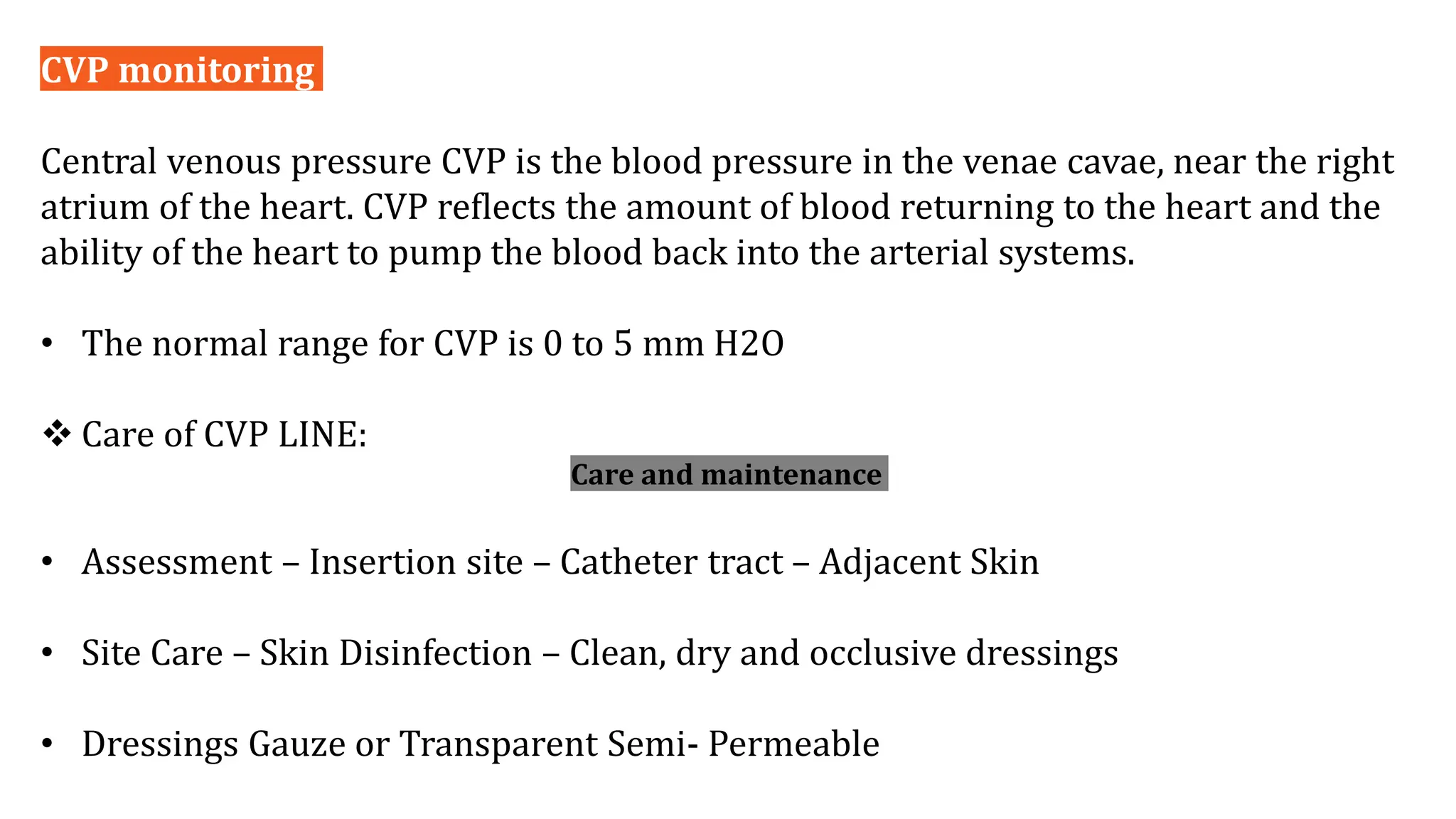 CVP monitoring
Central venous pressure CVP is the blood pressure in the venae cavae, near the right
atrium of the heart. CVP reflects the amount of blood returning to the heart and the
ability of the heart to pump the blood back into the arterial systems.
• The normal range for CVP is 0 to 5 mm H2O
 Care of CVP LINE:
Care and maintenance
• Assessment – Insertion site – Catheter tract – Adjacent Skin
• Site Care – Skin Disinfection – Clean, dry and occlusive dressings
• Dressings Gauze or Transparent Semi- Permeable
 