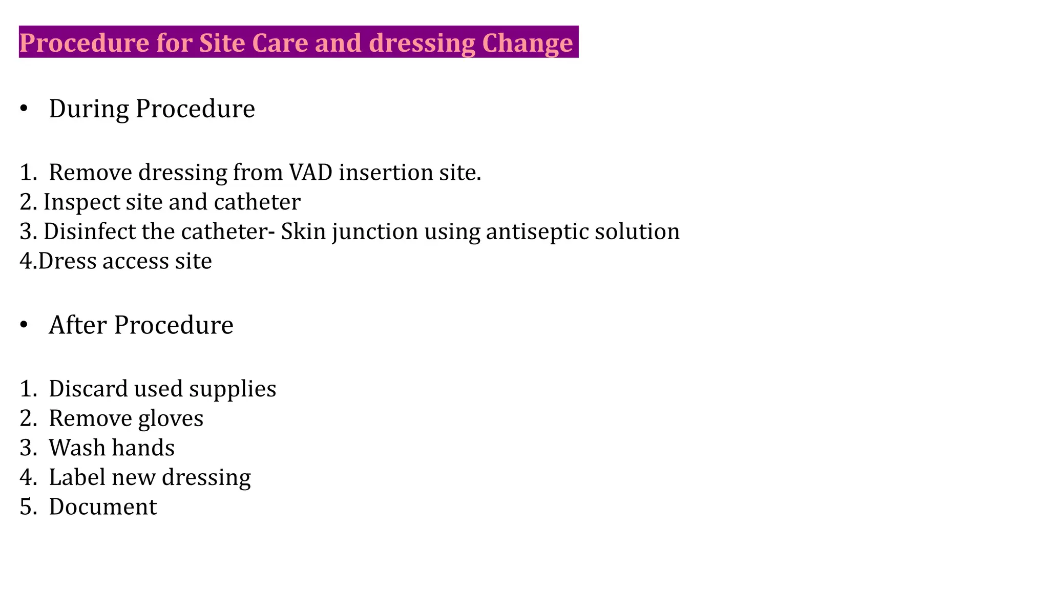 Procedure for Site Care and dressing Change
• During Procedure
1. Remove dressing from VAD insertion site.
2. Inspect site and catheter
3. Disinfect the catheter- Skin junction using antiseptic solution
4.Dress access site
• After Procedure
1. Discard used supplies
2. Remove gloves
3. Wash hands
4. Label new dressing
5. Document
 