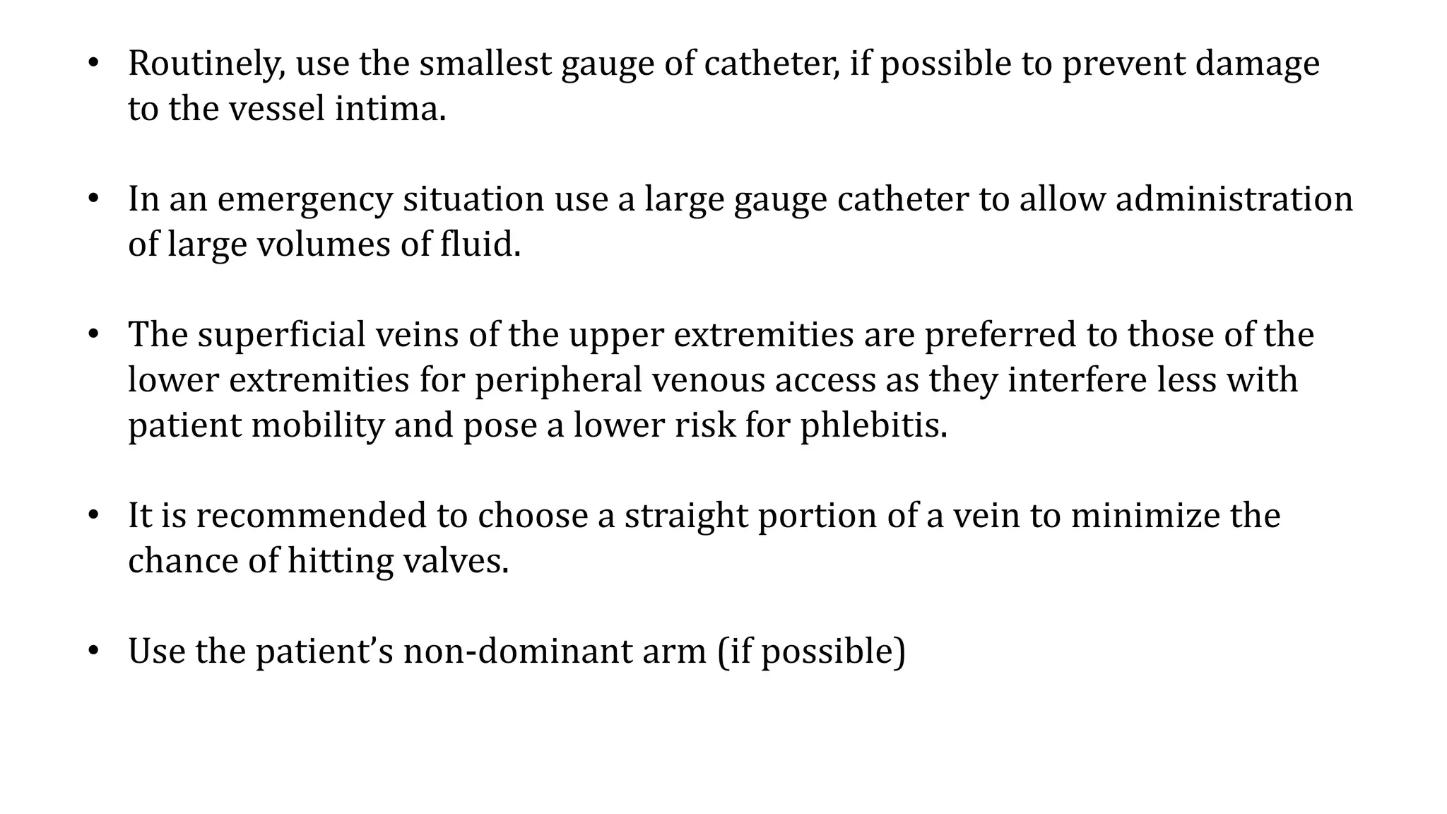 • Routinely, use the smallest gauge of catheter, if possible to prevent damage
to the vessel intima.
• In an emergency situation use a large gauge catheter to allow administration
of large volumes of fluid.
• The superficial veins of the upper extremities are preferred to those of the
lower extremities for peripheral venous access as they interfere less with
patient mobility and pose a lower risk for phlebitis.
• It is recommended to choose a straight portion of a vein to minimize the
chance of hitting valves.
• Use the patient’s non-dominant arm (if possible)
 