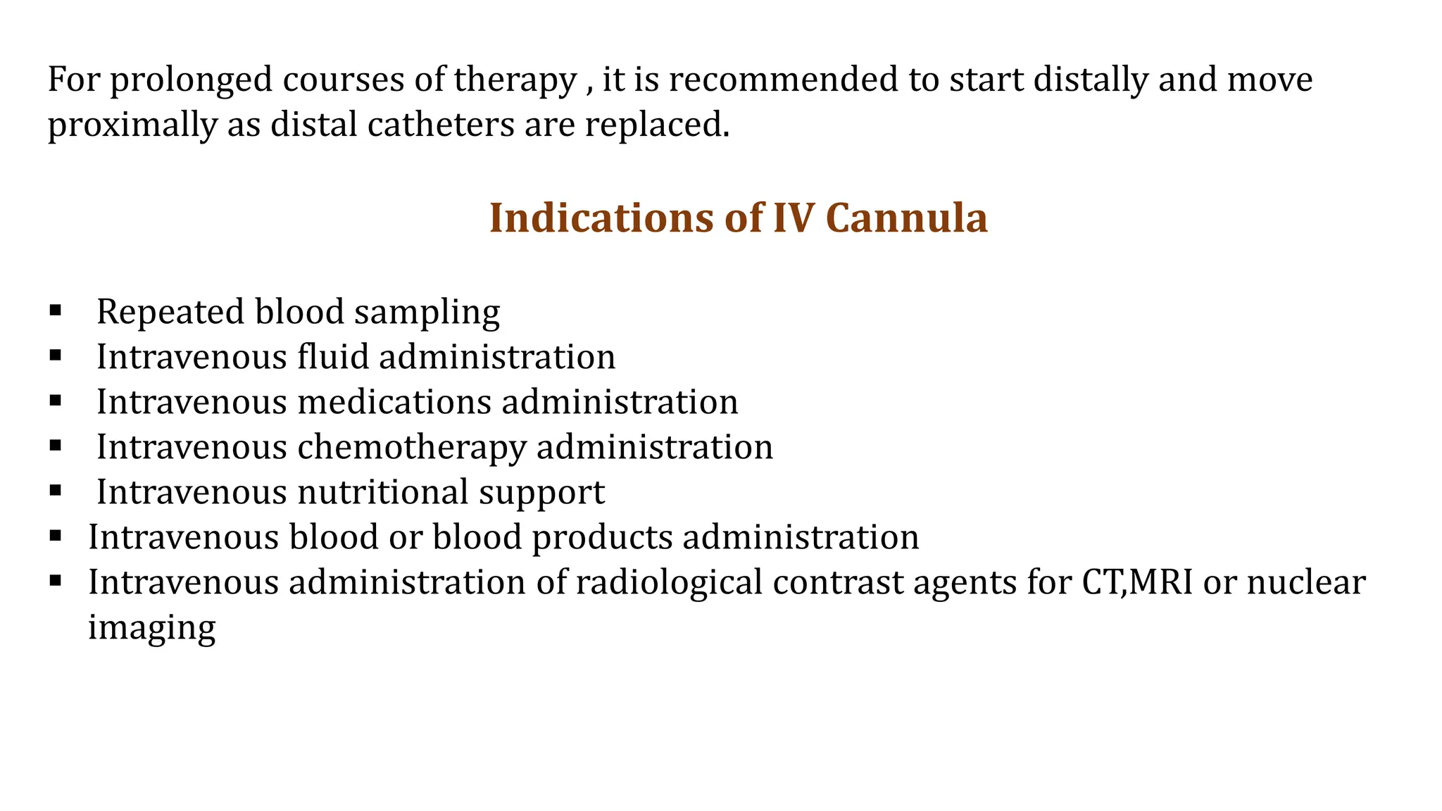 For prolonged courses of therapy , it is recommended to start distally and move
proximally as distal catheters are replaced.
Indications of IV Cannula
 Repeated blood sampling
 Intravenous fluid administration
 Intravenous medications administration
 Intravenous chemotherapy administration
 Intravenous nutritional support
 Intravenous blood or blood products administration
 Intravenous administration of radiological contrast agents for CT,MRI or nuclear
imaging
 