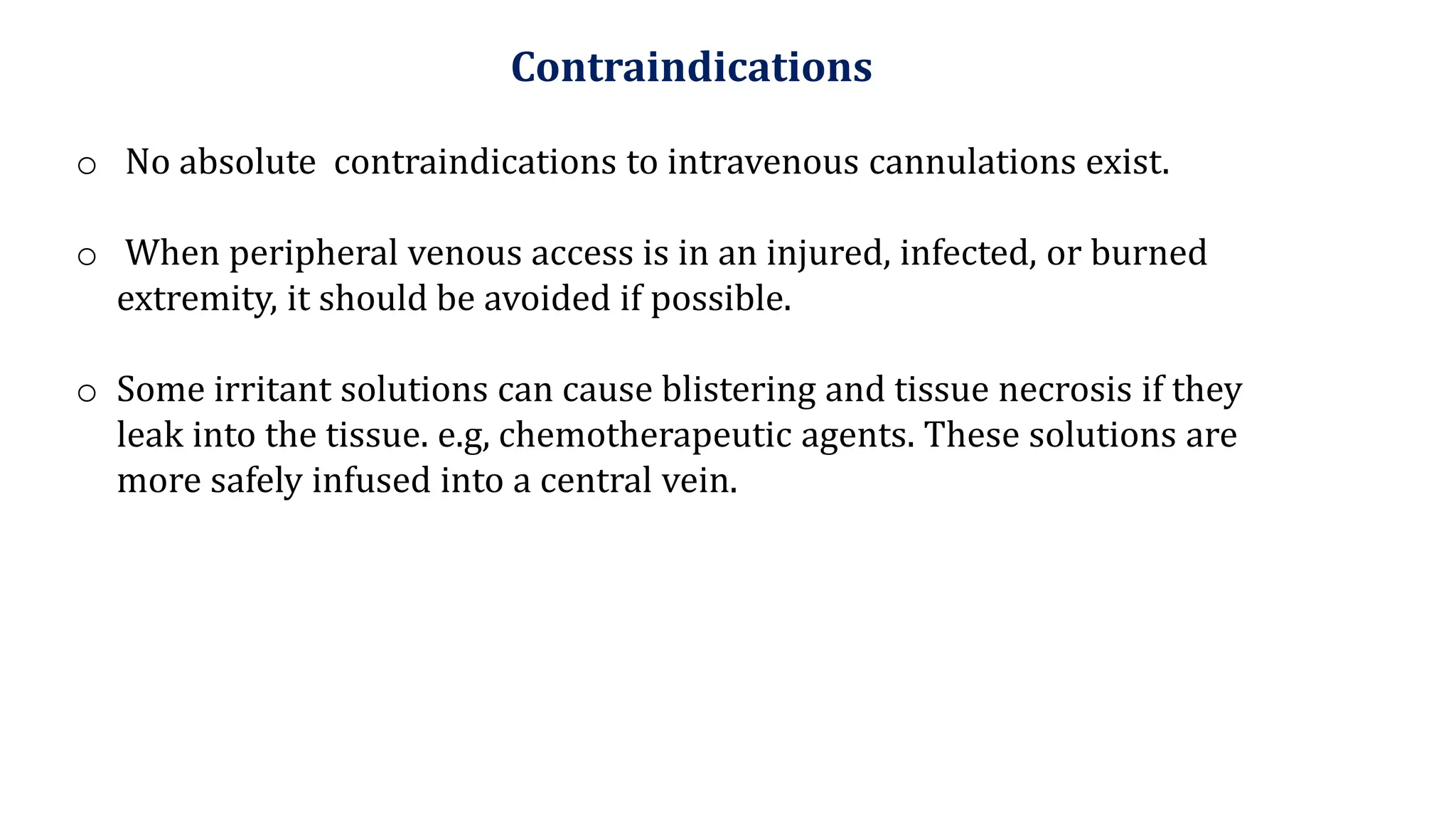 Contraindications
o No absolute contraindications to intravenous cannulations exist.
o When peripheral venous access is in an injured, infected, or burned
extremity, it should be avoided if possible.
o Some irritant solutions can cause blistering and tissue necrosis if they
leak into the tissue. e.g, chemotherapeutic agents. These solutions are
more safely infused into a central vein.
 