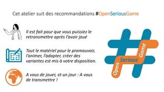 Cet atelier suit des recommandations #OpenSeriousGame
Il est fait pour que vous puissiez le
retransmettre après l’avoir joué
Tout le matériel pour le promouvoir,
l’animer, l’adapter, créer des
variantes est mis à votre disposition.
A vous de jouer, et un jour : A vous
de transmettre !
 
