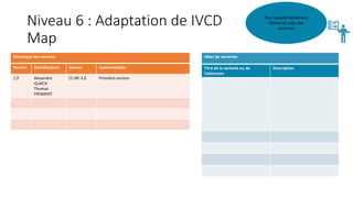 Niveau 6 : Adaptation de IVCD
Map
Pour adapter facilement
l’atelier et créer des
variantes
Idées de variantes
Titre de la variante ou de
l’extension
Description
Historique des versions
Version Contributeurs Licence Commentaires
1.0 Alexandre
QUACH
Thomas
FROMENT
CC-BY-3.0 Première version
 