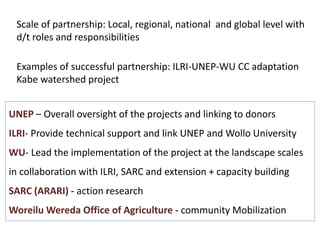 Scale of partnership: Local, regional, national and global level with 
d/t roles and responsibilities 
Examples of successful partnership: ILRI-UNEP-WU CC adaptation 
Kabe watershed project 
UNEP – Overall oversight of the projects and linking to donors 
ILRI- Provide technical support and link UNEP and Wollo University 
WU- Lead the implementation of the project at the landscape scales 
in collaboration with ILRI, SARC and extension + capacity building 
SARC (ARARI) - action research 
WoreiluWereda Office of Agriculture - community Mobilization 
 