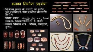 मनका तनमािण उद्योग
• ववलभन्न प्रकार क
े पवथरों का प्रयोग :
चटि,चाललसड़नी,अगेट,स्फदटक,नीलमखण,
किरोज़ा
• ववशेष प्रकार : steatite disc bead, Barrel
shaped, Itched कानेललयााँ क
े मनक
े
• मनका तनमािण क्षेत्र : लोथल, चन्हूदारों,
क
ु णाल
 