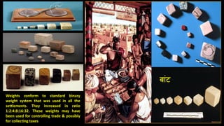 Weights conform to standard binary
weight system that was used in all the
settlements. They increased in ratio
1:2:4:8:16:32. These weights may have
been used for controlling trade & possibly
for collecting taxes
बांट
 
