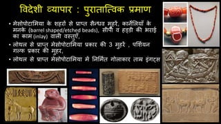 ववदेशी व्यापार : पुराताजववक प्रमाण
• मेसोपोटालमया क
े शहरों से प्राप्त सैन्धव मुहरें, कानेललयााँ क
े
मनक
े (barrel shaped/etched beads), सीपी व हड्डी की भराई
का काम (inlay) वाली वस्तुएाँ,
• लोथल से प्राप्त मेसोपोटालमया प्रकार की 3 मुहरें , पलशियन
गल्फ प्रकार की मुहर,
• लोथल से प्राप्त मेसोपोटालमया में तनलमित गोलाकार ताम्र इंगट्स
 