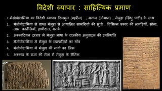 ववदेशी व्यापार : सादहजवयक प्रमाण
• मेसोपोटालमया का ववदेशी व्यापार ददलमुन (बहरीन) , मगान (ओमान) , मेलुहा (लसंधु घाटी) क
े साथ
1. मेसोपोटालमया से प्राप्त मेलुहा से आयाततत सामर्ियों की सूची : ववलभन्न प्रकार की लकडड़यााँ, सोना,
ताम्र, कानेललयााँ, हाथीदांत, मनक
े
2. अक्काददयन दरबार में मेलुहा भाषा क
े रािकीय अनुवादक की उपजस्थतत
3. मेसोपोटालमया मे मेलुहा क
े व्यापाररयों का गााँव
4. मेसोपोटालमया में मेलुहा की नावों का जिक्र
5. अक्काद क
े रािा की सेना में मेलुहा क
े सैतनक
 