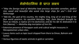 मेसोपोटालमया से प्राप्त साक्ष्य
• "May the foreign land of Meluhha load precious desirable cornelian, perfect
mes wood and beautiful aba wood into large ships for you“— Enki and
Ninhursaga
• "Ibbi-Sîn, the god of his country, the mighty king, king of Ur and king of the
four world quarters, his speckled Meluḫḫa 'dog', from Marḫaši brought by
them as tribute, a replica of it he fashioned, and for his life he dedicated it to
him (Nanna)."— Meluhha dog inscription of Inni-Sin.
• Extensive presence of Harappan seals and cubical weight measures in
Mesopotamian urban sites.
• Luxury items such as lapis lazuli shipped from there to Oman, Bahrain and
Sumer.
• Various figurines of exotic animals in gold or carnelian
 