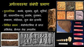 अथिव्यवस्था संबंधी प्रमाण
• पुराताजववक : मनक
े , मृदभांड, मुहरें, मूततियााँ,
ईंटें, वानस्पततक-पशु अवशेष, तुलाभार,
उपकरण, गोदीवाड़ा, िुता खेत इवयादद
• ललखखत साक्ष्य : मेसोपोटालमया से प्राप्त
अलभलेख, सैन्धव लेख अपठनीय
 
