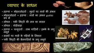 व्यापार क
े साधन
• हड़प्पा + मोहनिोदारों : मुहरों पर नावों की अंकन
• मोहनिोदारों + हड़प्पा : नावों का अंकन grafitti
रूप में
• लोथल : पकी लमट्टी की नाव का माडल
• लोथल : गोड़ीवाड़ा
• हड़प्पा + चन्हूदारों : ताम्र गाडड़यों / इक्क
े क
े लघु
नमूने
• सड़कों पर गाड़ी क
े पदहयों क
े तनशान
• पकी लमट्टी की बैलगाडड़यों क
े लघु नमूने
 